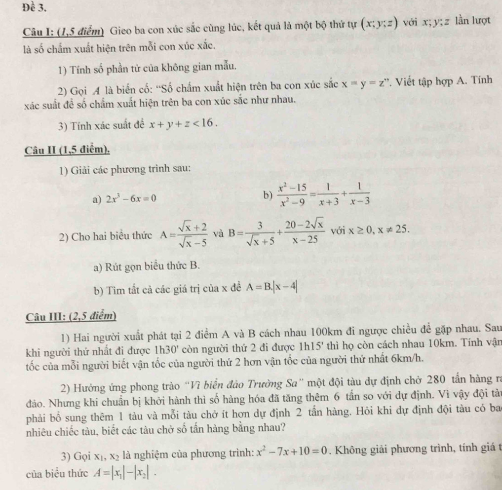 Đề 3.
Câu I: (1,5 điểm) Gieo ba con xúc sắc cùng lúc, kết quả là một bộ thứ tự (x;y;z) với x;y;z lần lượt
là số chẩm xuất hiện trên mỗi con xúc xắc.
1) Tính số phần tử của không gian mẫu.
2) Gọi A là biến cố: “Số chẩm xuất hiện trên ba con xúc sắc x=y=z” *. Viết tập hợp A. Tính
xác suất đề số chấm xuất hiện trên ba con xúc sắc như nhau.
3) Tính xác suất để x+y+z<16.
Câu II (1,5 điểm).
1) Giải các phương trình sau:
a) 2x^3-6x=0
b)  (x^2-15)/x^2-9 = 1/x+3 + 1/x-3 
2) Cho hai biểu thức A= (sqrt(x)+2)/sqrt(x)-5  và B= 3/sqrt(x)+5 + (20-2sqrt(x))/x-25  với x≥ 0,x!= 25.
a) Rút gọn biểu thức B.
b) Tìm tất cả các giá trị của x đề A=B.|x-4|
Câu III: (2,5 điểm)
1) Hai người xuất phát tại 2 điểm A và B cách nhau 100km đi ngược chiều để gặp nhau. Sau
khi người thứ nhất đi được 1h30' còn người thứ 2 đi được 1h 15' thì họ còn cách nhau 10km. Tính vận
tốc của mỗi người biết vận tốc của người thứ 2 hơn vận tốc của người thứ nhất 6km/h.
2) Hưởng ứng phong trào “Vì biển đảo Trường Sa” một đội tàu dự định chở 280 tấn hàng ra
đảo. Nhưng khi chuẩn bị khởi hành thì số hàng hóa đã tăng thêm 6 tấn so với dự định. Vì vậy đội tài
phải bổ sung thêm 1 tàu và mỗi tàu chở ít hơn dự định 2 tần hàng. Hỏi khi dự định đội tàu có ba
nhiêu chiếc tàu, biết các tàu chở số tấn hàng bằng nhau?
3) Gọi x_1,x_2 là nghiệm của phương trình: x^2-7x+10=0. Không giải phương trình, tính giá t
của biểu thức A=|x_1|-|x_2|.