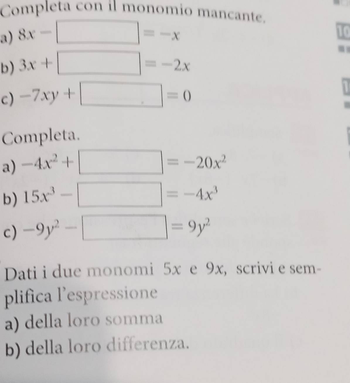 Completa con il monomio mancante. 
a) 8x-□ =-x
10 
b) 3x+□ =-2x
c) -7xy+□ =0
Completa. 
a) -4x^2+□ =-20x^2
b) 15x^3-□ =-4x^3
c) -9y^2-□ =9y^2
Dati i due monomi 5x e 9x, scrivi e sem- 
plifica l’espressione 
a) della loro somma 
b) della loro differenza.