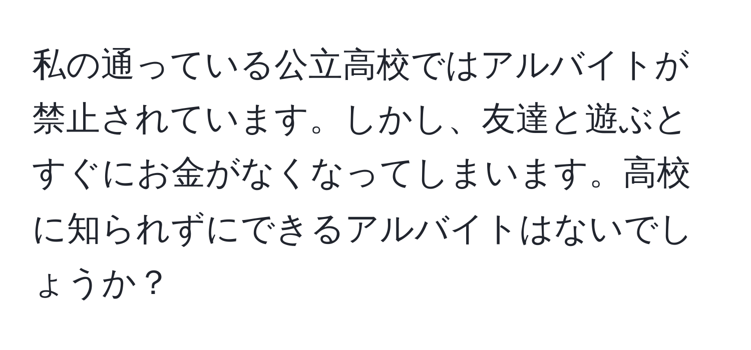 私の通っている公立高校ではアルバイトが禁止されています。しかし、友達と遊ぶとすぐにお金がなくなってしまいます。高校に知られずにできるアルバイトはないでしょうか？