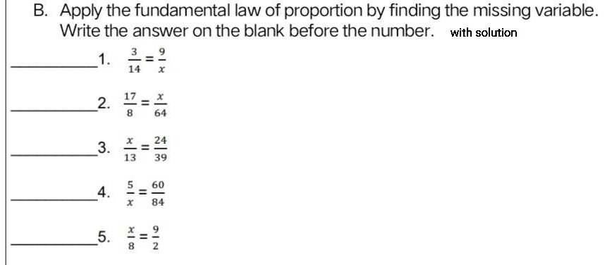 Apply the fundamental law of proportion by finding the missing variable. 
Write the answer on the blank before the number. with solution 
_1.  3/14 = 9/x 
_2.  17/8 = x/64 
__3.  x/13 = 24/39 
_4.  5/x = 60/84 
_5.  x/8 = 9/2 