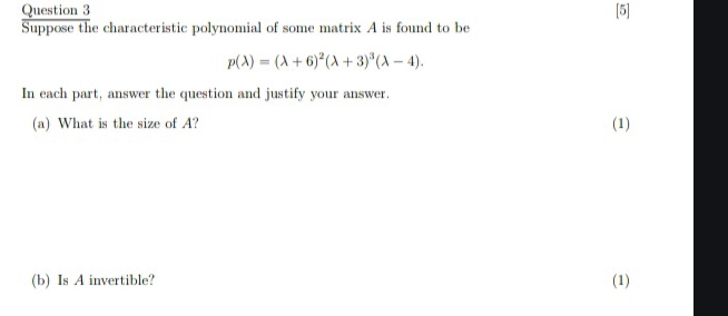 [5] 
Suppose the characteristic polynomial of some matrix A is found to be
p(lambda )=(lambda +6)^2(lambda +3)^3(lambda -4). 
In each part, answer the question and justify your answer. 
(a) What is the size of A? (1) 
(b) Is A invertible? (1)