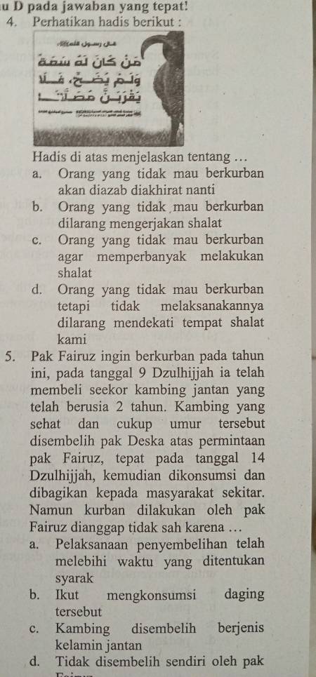 pada jawaban yang tepat!
4. Perhatikan hadis berikut :
Hadis di atas menjelaskan tentang …
a. Orang yang tidak mau berkurban
akan diazab diakhirat nanti
b. Orang yang tidak mau berkurban
dilarang mengerjakan shalat
c. Orang yang tidak mau berkurban
agar memperbanyak melakukan
shalat
d. Orang yang tidak mau berkurban
tetapi tidak melaksanakannya
dilarang mendekati tempat shalat
kami
5. Pak Fairuz ingin berkurban pada tahun
ini, pada tanggal 9 Dzulhijjah ia telah
membeli seekor kambing jantan yang
telah berusia 2 tahun. Kambing yang
sehat dan cukup umur tersebut
disembelih pak Deska atas permintaan
pak Fairuz, tepat pada tanggal 14
Dzulhijjah, kemudian dikonsumsi dan
dibagikan kepada masyarakat sekitar.
Namun kurban dilakukan oleh pak
Fairuz dianggap tidak sah karena ….
a. Pelaksanaan penyembelihan telah
melebihi waktu yang ditentukan
syarak
b. Ikut mengkonsumsi daging
tersebut
c. Kambing disembelih berjenis
kelamin jantan
d. Tidak disembelih sendiri oleh pak