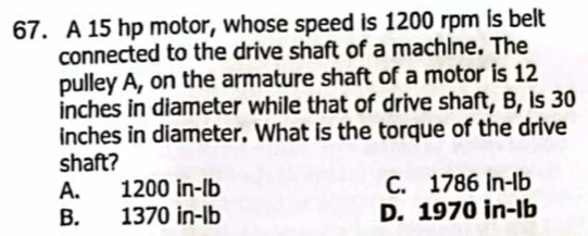 A 15 hp motor, whose speed is 1200 rpm is belt
connected to the drive shaft of a machine. The
pulley A, on the armature shaft of a motor is 12
inches in diameter while that of drive shaft, B, is 30
inches in diameter. What is the torque of the drive
shaft?
A. 1200 in-lb C. 1786 In-lb
B. 1370 in-lb D. 1970 in-Ib