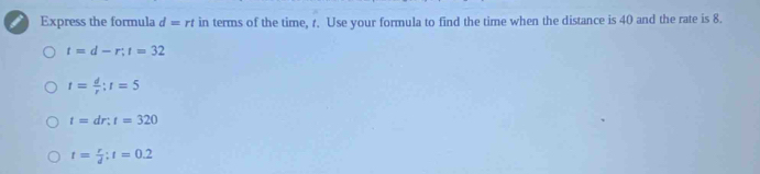 Express the formula d=rt in terms of the time, r. Use your formula to find the time when the distance is 40 and the rate is 8.
t=d-r; t=32
t= d/r :r=5
t=dr:t=320
t= r/d ; t=0.2