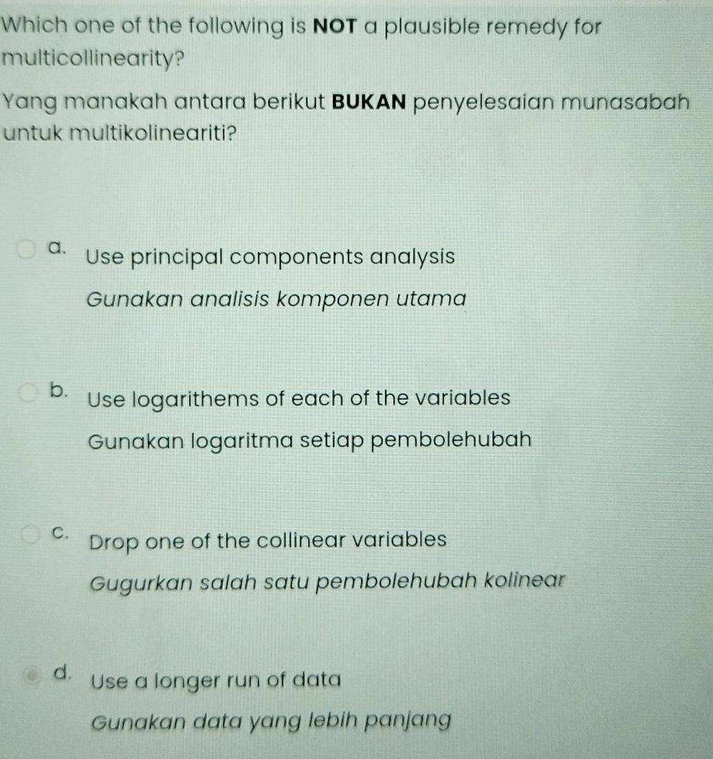 Which one of the following is NOT a plausible remedy for
multicollinearity?
Yang manakah antara berikut BUKAN penyelesaian munasabah
untuk multikolineariti?
a. Use principal components analysis
Gunakan analisis komponen utama
b. Use logarithems of each of the variables
Gunakan logaritma setiap pembolehubah
C. Drop one of the collinear variables
Gugurkan salah satu pembolehubah kolinear
d. Use a longer run of data
Gunakan data yang lebih panjang