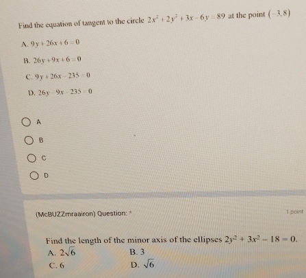 Find the equation of tangent to the circle 2x^2+2y^2+3x-6y=89 at the point (-3,8)
A. 9y+26x+6=0
B. 26y+9x+6=0
C. 9y+26x-235=0
D. 26y-9x-235=0
A
B
C
D
(McBUZZmraairon) Question: * 1 point
Find the length of the minor axis of the ellipses 2y^2+3x^2-18=0.
A. 2sqrt(6) B. 3
C. 6 D. sqrt(6)