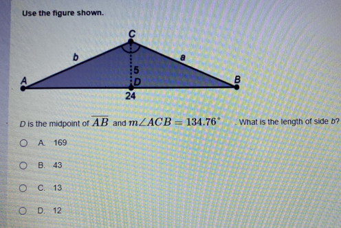 Use the figure shown.
D is the midpoint of overline AB and m∠ ACB=134.76°. What is the length of side b?
A. 169
B. 43
C. 13
D. 12