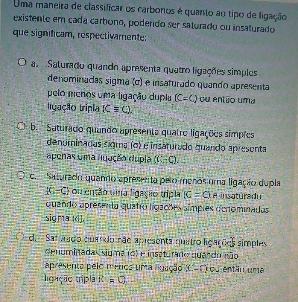 Uma maneira de classificar os carbonos é quanto ao tipo de ligação
existente em cada carbono, podendo ser saturado ou insaturado
que significam, respectivamente:
a. Saturado quando apresenta quatro ligações simples
denominadas sigma (σ) e insaturado quando apresenta
pelo menos uma ligação dupla (C=C) ou então uma
ligação tripla (Cequiv C).
b. Saturado quando apresenta quatro ligações simples
denominadas sigma (σ) e insaturado quando apresenta
apenas uma ligação dupla (C=C).
c. Saturado quando apresenta pelo menos uma ligação dupla
(C=C) ou então uma ligação tripla (Cequiv C) e insaturado
quando apresenta quatro ligações simples denominadas
sigma (σ).
d. Saturado quando não apresenta quatro ligações simples
denominadas sigma (σ) e insaturado quando não
apresenta pelo menos uma ligação (C=C) ou então uma
ligação tripla (Cequiv C).