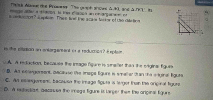 Think About the Process The graph shows △ JKL and △ JK'L'
m one after a dilation. Is this dilation an enlargement or , its .
a reduction? Explain. Then find the scale factor of the dilation
1:
is the dilation an enfargement or a reduction? Explain.
A. A reduction, because the image figure is smaller than the original figure.
8. An enlargement, because the image figure is smaller than the original figure
C. An eniargement, because the image figure is larger than the original figure
D. A reduction, because the image figure is larger than the original figure.