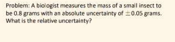 Problem: A biologist measures the mass of a small insect to 
be 0.8 grams with an absolute uncertainty of ± 0.05 grams. 
What is the relative uncertainty?