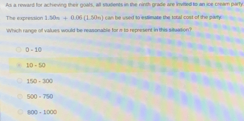 As a reward for achieving their goals, all students in the ninth grade are invited to an ice cream party
The expression 1.50n+0.06(1.50n) can be used to estimate the total cost of the party.
Which range of values would be reasonable for n to represent in this situation?
0-10
10-50
150-300
500-750
800-1000