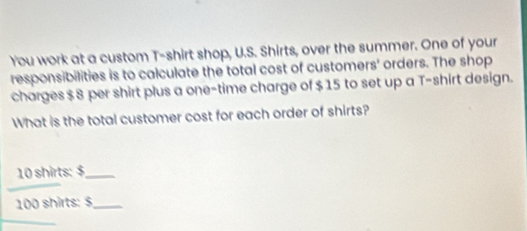 You work at a custom T-shirt shop, U.S. Shirts, over the summer. One of your 
responsibilities is to calculate the total cost of customers' orders. The shop 
charges $ 8 per shirt plus a one-time charge of $ 15 to set up a T-shirt design. 
What is the total customer cost for each order of shirts?
10 shirts: $ _
100 shirts: $ _