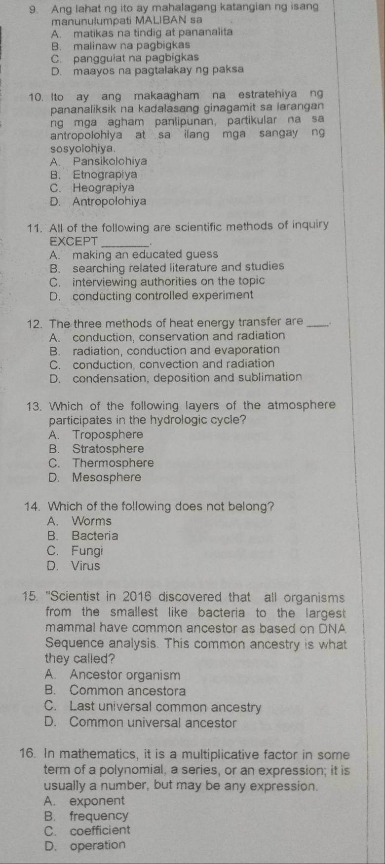 Ang lahat ng ito ay mahalagang katangian ng isang
manunulumpati MALIBAN sa
A. matikas na tindig at pananalita
B. malinaw na pagbigkas
C. panggulat na pagbigkas
D. maayos na pagtalakay ng paksa
10. Ito ay ang makaagham na estratehiya ng
pananaliksik na kadalasang ginagamit sa larangan .
ng mga agham panlipunan, partikular na sa
antropolohiya at sa ilang mga sangay ng
sosyolohiya.
A. Pansikolohiya
B. Etnograpiya
C. Heograpiya
D. Antropolohiya
11. All of the following are scientific methods of inquiry
EXCEPT
_.
A. making an educated guess
B. searching related literature and studies
C. interviewing authorities on the topic
D. conducting controlled experiment
12. The three methods of heat energy transfer are_
A. conduction, conservation and radiation
B. radiation, conduction and evaporation
C. conduction, convection and radiation
D. condensation, deposition and sublimation
13. Which of the following layers of the atmosphere
participates in the hydrologic cycle?
A. Troposphere
B. Stratosphere
C. Thermosphere
D. Mesosphere
14. Which of the following does not belong?
A. Worms
B. Bacteria
C. Fungi
D. Virus
15. 'Scientist in 2016 discovered that all organisms
from the smallest like bacteria to the largest 
mammal have common ancestor as based on DNA
Sequence analysis. This common ancestry is what
they called?
A. Ancestor organism
B. Common ancestora
C. Last universal common ancestry
D. Common universal ancestor
16. In mathematics, it is a multiplicative factor in some
term of a polynomial, a series, or an expression; it is
usually a number, but may be any expression.
A. exponent
B. frequency
C. coefficient
D. operation