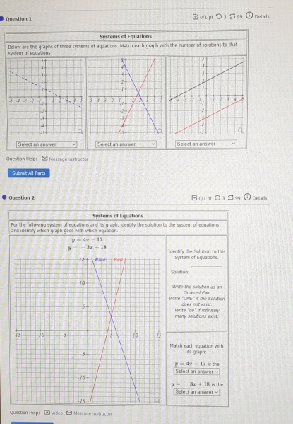 □ 0/1 pt > 3 99 Detals 
Systems of Equations 
system of equations Below are the graphs of three systems of equations. Match each graph with the number of solutions to that 
Select an answer Select an answer Select an answer 
Question Help: Message instructer 
Submit All Parts 
Question 2 □ 0/1 pt > 3 $ 99 Details 
Systems of Equations 
For the following system of equations and its graph, identify the solution to the system of equations 
and identify which graph goes with which equation.
y=4x-17
y=-3x+18 Identify the Solution to this System of Equations. 
Solution □ 
white the solution as an Ordered Paix 
Wnte 'DNE' if the Solution 
Winite "oo" if infiritely does not exist 
many solutions exist: 
Match each equation with its graph:
y=4x-17 is the 
Select an answer
y=-3x+18 is the 
Select an answer 
Question Help: Video Message instructor