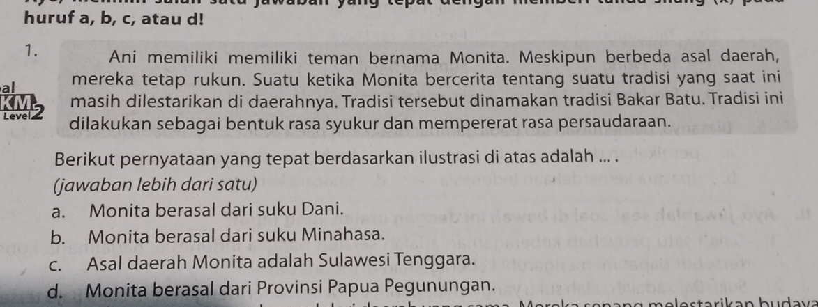 huruf a, b, c, atau d!
1. Ani memiliki memiliki teman bernama Monita. Meskipun berbeda asal daerah,
al mereka tetap rukun. Suatu ketika Monita bercerita tentang suatu tradisi yang saat ini
KM2 masih dilestarikan di daerahnya. Tradisi tersebut dinamakan tradisi Bakar Batu. Tradisi ini
dilakukan sebagai bentuk rasa syukur dan mempererat rasa persaudaraan.
Berikut pernyataan yang tepat berdasarkan ilustrasi di atas adalah ... .
(jawaban lebih dari satu)
a. Monita berasal dari suku Dani.
b. Monita berasal dari suku Minahasa.
c. Asal daerah Monita adalah Sulawesi Tenggara.
d. Monita berasal dari Provinsi Papua Pegunungan.