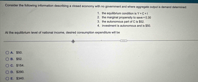 Consider the following information describing a closed economy with no government and where aggregate output is demand determined:
1. the equilibrium condition is Y=C+I
2. the marginal propensity to save =0.30
3. the autonomous part of C is $52.
4. investment is autonomous and is $50.
At the equilibrium level of national income, desired consumption expenditure will be
A. $50.
B. $52.
C. $154.
D. $290.
E. $340.