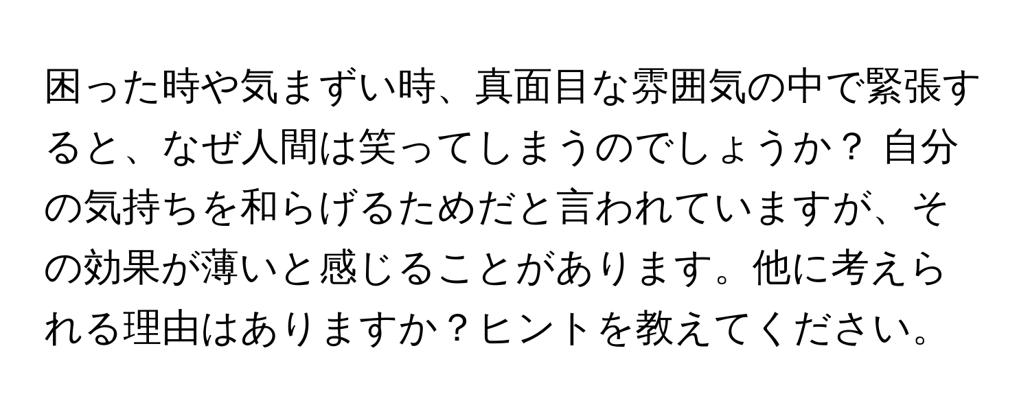 困った時や気まずい時、真面目な雰囲気の中で緊張すると、なぜ人間は笑ってしまうのでしょうか？ 自分の気持ちを和らげるためだと言われていますが、その効果が薄いと感じることがあります。他に考えられる理由はありますか？ヒントを教えてください。