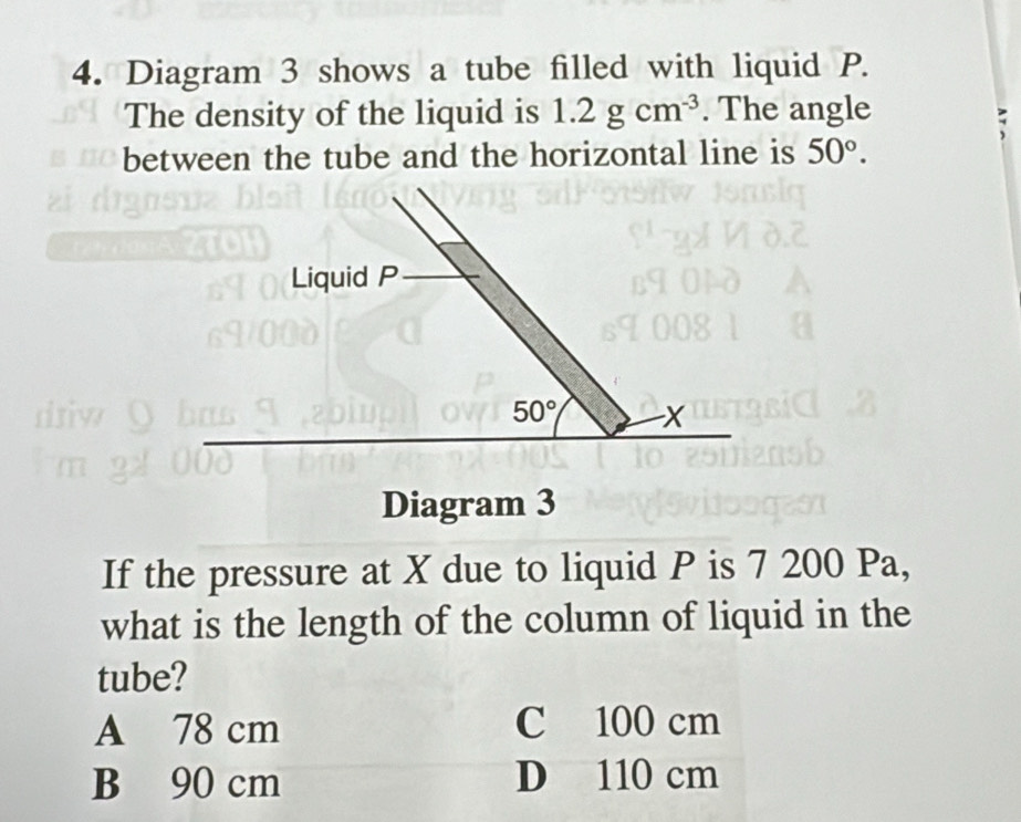 Diagram 3 shows a tube filled with liquid P.
The density of the liquid is 1.2gcm^(-3). The angle
between the tube and the horizontal line is 50°. 
Liquid P
50° x
Diagram 3
If the pressure at X due to liquid P is 7 200 Pa,
what is the length of the column of liquid in the
tube?
A 78 cm C 100 cm
B 90 cm D 110 cm