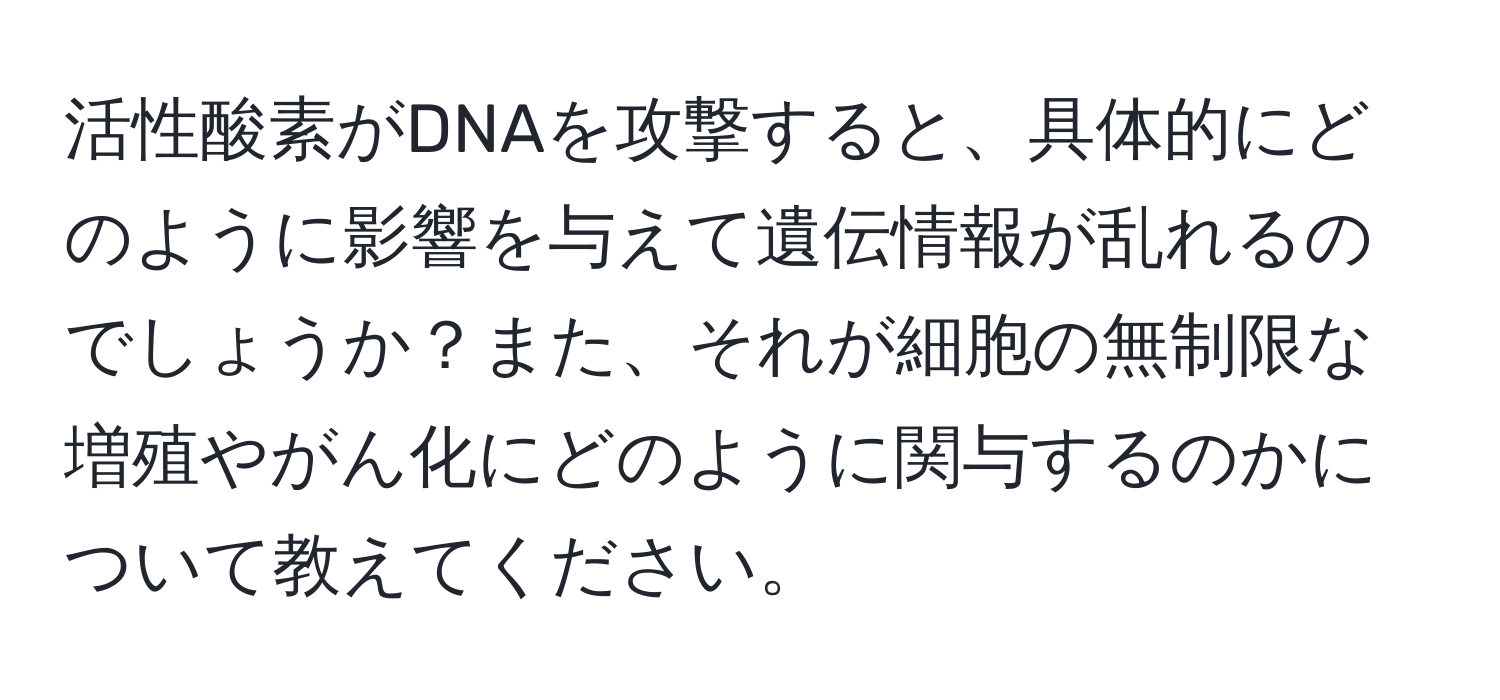 活性酸素がDNAを攻撃すると、具体的にどのように影響を与えて遺伝情報が乱れるのでしょうか？また、それが細胞の無制限な増殖やがん化にどのように関与するのかについて教えてください。