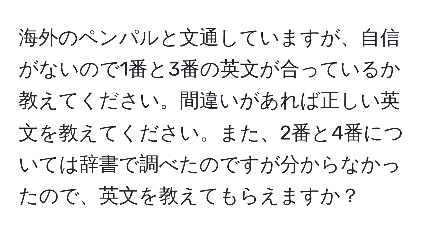 海外のペンパルと文通していますが、自信がないので1番と3番の英文が合っているか教えてください。間違いがあれば正しい英文を教えてください。また、2番と4番については辞書で調べたのですが分からなかったので、英文を教えてもらえますか？