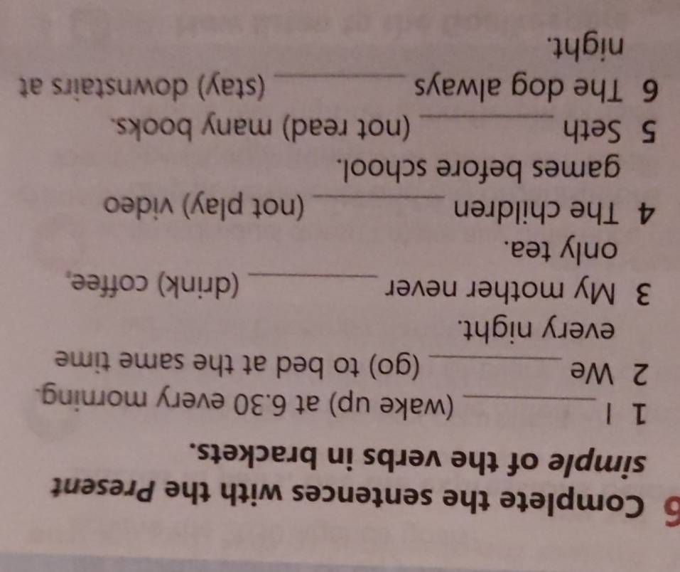 Complete the sentences with the Present 
simple of the verbs in brackets. 
1 l _(wake up) at 6.30 every morning. 
2 We _(go) to bed at the same time 
every night. 
3 My mother never _(drink) coffee 
only tea. 
4 The children _(not play) video 
games before school. 
5 Seth _(not read) many books. 
6 The dog always _(stay) downstairs at 
night.