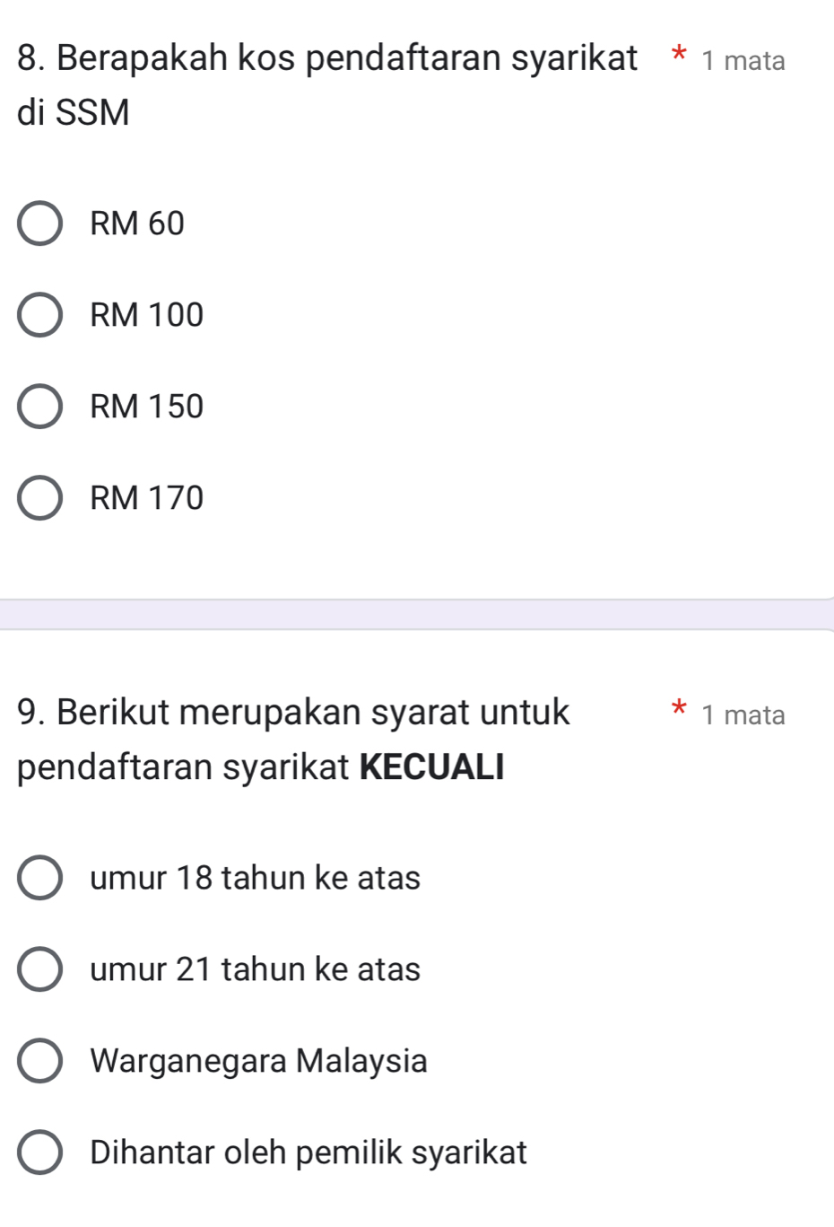 Berapakah kos pendaftaran syarikat * 1 mata
di SSM
RM 60
RM 100
RM 150
RM 170
9. Berikut merupakan syarat untuk 1 mata
pendaftaran syarikat KECUALI
umur 18 tahun ke atas
umur 21 tahun ke atas
Warganegara Malaysia
Dihantar oleh pemilik syarikat