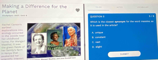 Making a Difference for the TO-DO NOTES VOCABULAIY
Planet _5/ 8
StudySync 2021: Unit 6 QUESTION 5
Which is the closest synonym for the word massive, as
earliest Rachel Carson's
it is used in the article?
explorations into ecoloiy accurredA. unique
her childhood in the woods neaB. constant
home. For WangaC. vast
the green fields Maathai, it was
D. slight
in Kenya that her family's farm 
SUBMIT
scientific interest. awakened her Mangari Masthai, and Jane Gosdall have