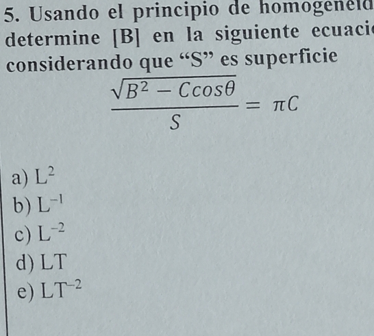 Usando el principio de homogenéid
determine [B] en la siguiente ecuacie
considerando que “S” es superficie
 (sqrt(B^2-Ccos θ ))/S =π C
a) L^2
b) L^(-1)
c) L^(-2)
d) LT
e) LT^(-2)