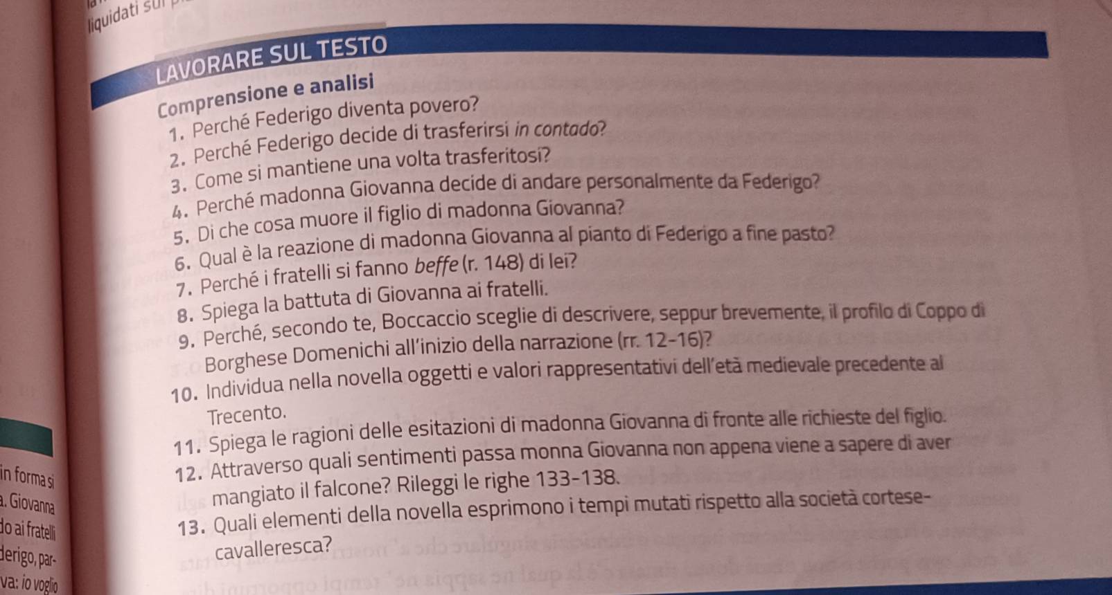 liquidati su 
LAVORARE SUL TESTO 
Comprensione e analisi 
1. Perché Federigo diventa povero? 
2. Perché Federigo decide di trasferirsi in contado? 
3. Come si mantiene una volta trasferitosi? 
4. Perché madonna Giovanna decide di andare personalmente da Federigo? 
5. Di che cosa muore il figlio di madonna Giovanna? 
6. Qual è la reazione di madonna Giovanna al pianto di Federigo a fine pasto? 
7. Perché i fratelli si fanno beffe (r. 148) di lei? 
8. Spiega la battuta di Giovanna ai fratelli. 
9. Perché, secondo te, Boccaccio sceglie di descrivere, seppur brevemente, il profilo di Coppo di 
Borghese Domenichi all’inizio della narrazione (rr. 12-16)? 
10. Individua nella novella oggetti e valori rappresentativi dell’età medievale precedente al 
Trecento 
11. Spiega le ragioni delle esitazioni di madonna Giovanna di fronte alle richieste del figlio. 
in forma si 
12. Attraverso quali sentimenti passa monna Giovanna non appena viene a sapere di aver 
a. Giovanna 
mangiato il falcone? Rileggi le righe 133-138. 
do ai frateli 
13. Quali elementi della novella esprimono i tempi mutati rispetto alla società cortese- 
derigo, ar 
cavalleresca? 
va: ¡o voglio