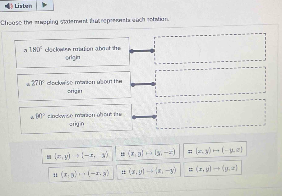 Listen
Choose the mapping statement that represents each rotation.
a 180° clockwise rotation about the
origin
a 270° clockwise rotation about the
origin
a 90° clockwise rotation about the
origin
(x,y)to (-x,-y) (x,y) (y,-x) (x,y)to (-y,x)
(x,y)to (-x,y) (x,y) (x,-y) (x,y)to (y,x)