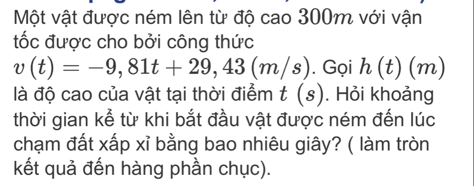 Một vật được ném lên từ độ cao 300m với vận 
ốc được cho bởi công thức
v(t)=-9,81t+29,43(m/s). Gọi h(t)(m)
là độ cao của vật tại thời điểm t(s). Hỏi khoảng 
thời gian kể từ khi bắt đầu vật được ném đến lúc 
chạm đất xấp xỉ bằng bao nhiêu giây? ( làm tròn 
kết quả đến hàng phần chục).