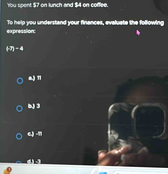 You spent $7 on lunch and $4 on coffee.
To help you understand your finances, evaluate the following
expression:
(-7)-4
a.) 11
b.) 3
c.) -11
d.) -3