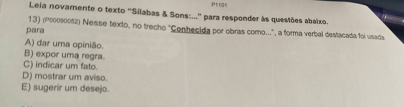 P1101
Leia novamente o texto “Sílabas & Sons:...” para responder às questões abaixo.
13) (P00090052) Nesse texto, no trecho “Conhecida por obras como...”, a forma verbal destacada foi usada
para
A) dar uma opinião.
B) expor uma regra.
C) indicar um fato.
D) mostrar um aviso.
E) sugerir um desejo.