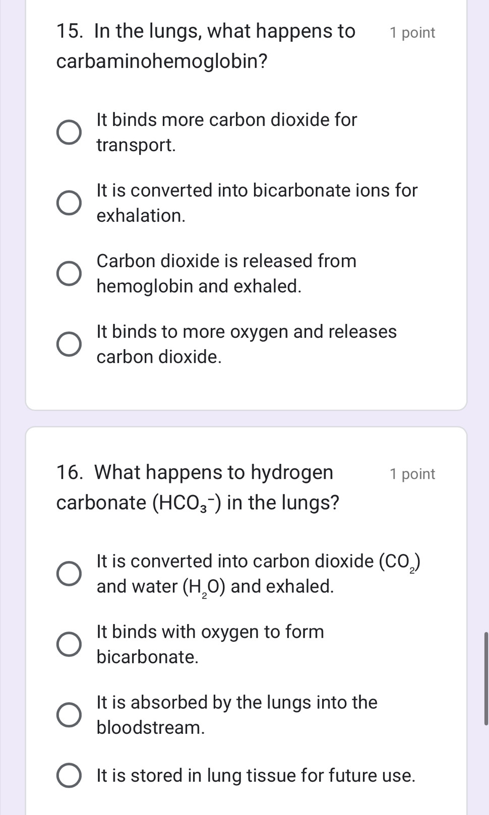 In the lungs, what happens to 1 point
carbaminohemoglobin?
It binds more carbon dioxide for
transport.
It is converted into bicarbonate ions for
exhalation.
Carbon dioxide is released from
hemoglobin and exhaled.
It binds to more oxygen and releases
carbon dioxide.
16. What happens to hydrogen 1 point
carbonate (HCO_3^(-) in the lungs?
It is converted into carbon dioxide (CO_2))
and water (H_2O) and exhaled.
It binds with oxygen to form
bicarbonate.
It is absorbed by the lungs into the
bloodstream.
It is stored in lung tissue for future use.