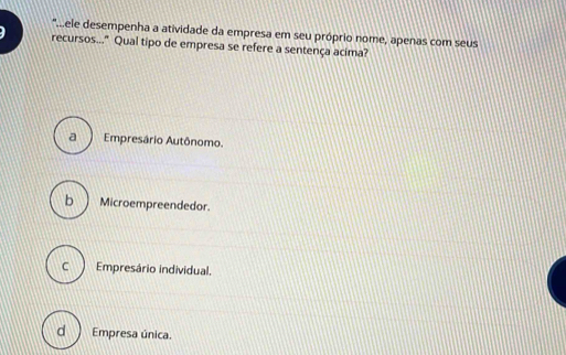 '.ele desempenha a atividade da empresa em seu próprio nome, apenas com seus
recursos..." Qual tipo de empresa se refere a sentença acima?
a Empresário Autônomo.
b Microempreendedor.
C Empresário individual.
d  Empresa única.