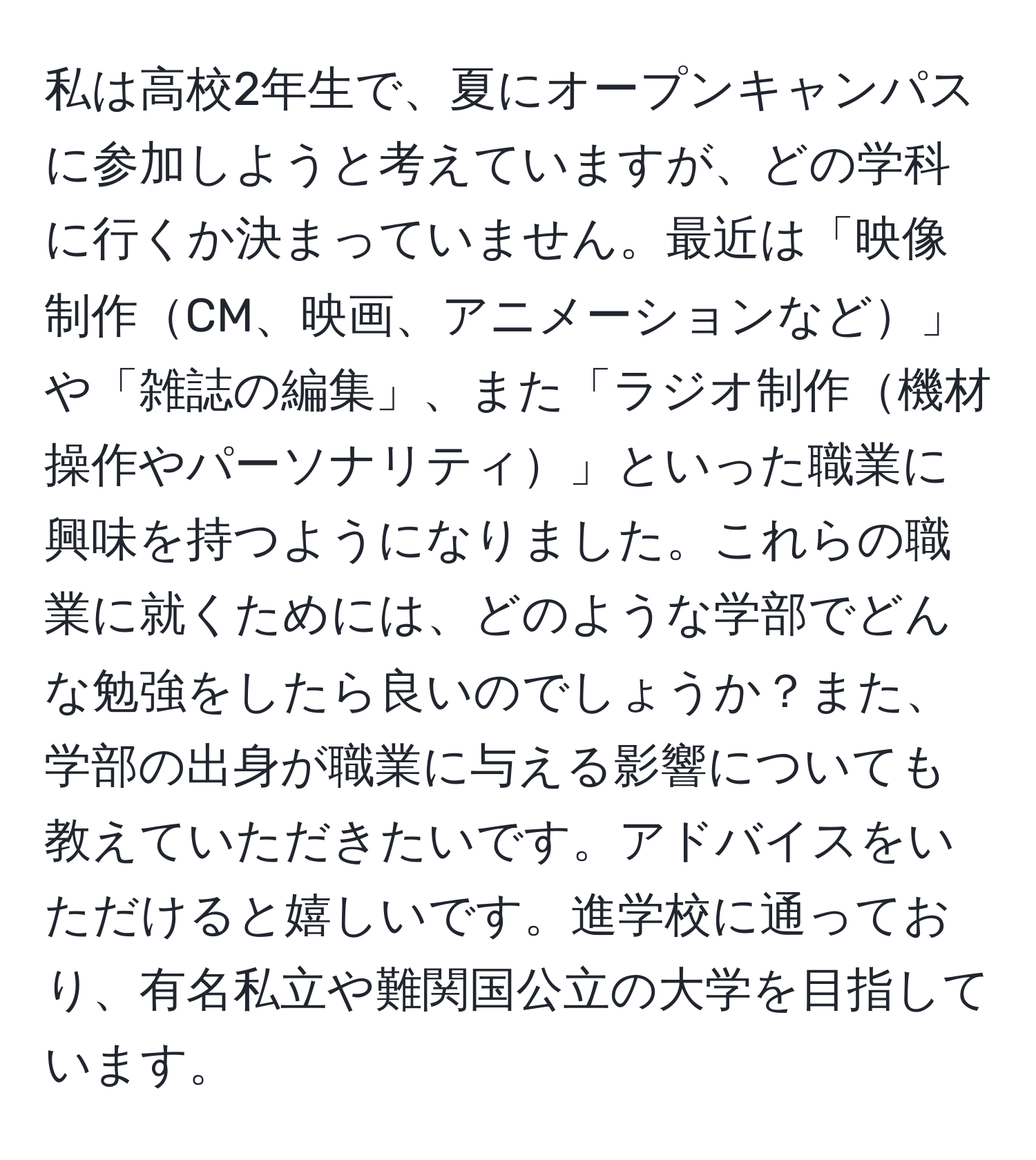 私は高校2年生で、夏にオープンキャンパスに参加しようと考えていますが、どの学科に行くか決まっていません。最近は「映像制作CM、映画、アニメーションなど」や「雑誌の編集」、また「ラジオ制作機材操作やパーソナリティ」といった職業に興味を持つようになりました。これらの職業に就くためには、どのような学部でどんな勉強をしたら良いのでしょうか？また、学部の出身が職業に与える影響についても教えていただきたいです。アドバイスをいただけると嬉しいです。進学校に通っており、有名私立や難関国公立の大学を目指しています。