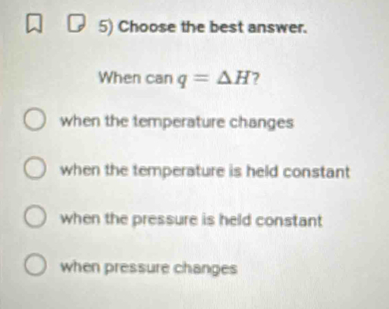 Choose the best answer.
When can q=Delta H ?
when the temperature changes
when the temperature is held constant
when the pressure is held constant
when pressure changes