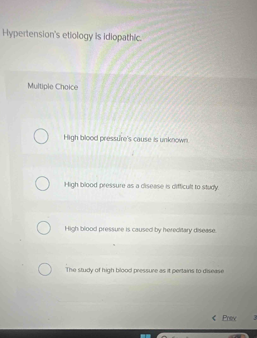 Hypertension's etiology is idiopathic.
Multiple Choice
High blood pressure's cause is unknown.
High blood pressure as a disease is difficult to study.
High blood pressure is caused by hereditary disease.
The study of high blood pressure as it pertains to disease
Prev 3