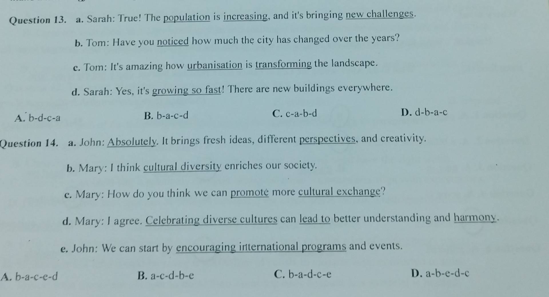 Sarah: True! The population is increasing, and it's bringing new challenges.
b. Tom: Have you noticed how much the city has changed over the years?
c. Tom: It's amazing how urbanisation is transforming the landscape.
d. Sarah: Yes, it's growing so fast! There are new buildings everywhere.
A. b-d-c-a B. b-a-c-d C. c-a-b-d
D. d-b-a-c
Question 14. a. John: Absolutely. It brings fresh ideas, different perspectives, and creativity.
b. Mary: I think cultural diversity enriches our society.
e. Mary: How do you think we can promote more cultural exchange?
d. Mary: I agree. Celebrating diverse cultures can lead to better understanding and harmony.
e. John: We can start by encouraging international programs and events.
A. b-a-c-e-d B. a-c-d-b-e C. b-a-d-c-e D. a-b-e-d-c