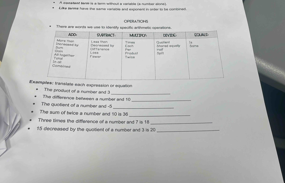 A constant term is a term without a variable (a number alone). 
Like terms have the same variable and exponent in order to be combined. 
OPERATIONS 
There are words we use to identify specific arithmetic operations. 
E: translate each expression or equation 
The product of a number and 3 _ 
The difference between a number and 10 _ 
The quotient of a number and -5
_ 
The sum of twice a number and 10 is 36 _ 
Three times the difference of a number and 7 is 18 _
15 decreased by the quotient of a number and 3 is 20 _