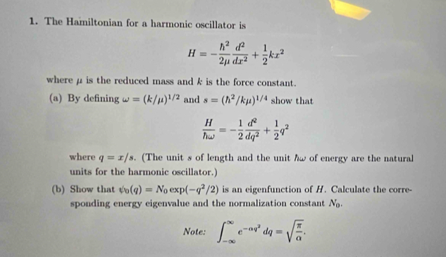 The Hamiltonian for a harmonic oscillator is
H=- h^2/2mu   d^2/dx^2 + 1/2 kx^2
where μ is the reduced mass and k is the force constant. 
(a) By defining omega =(k/mu )^1/2 and s=(h^2/kmu )^1/4 show that
 H/homega  =- 1/2  d^2/dq^2 + 1/2 q^2
where q=x/s. (The unit s of length and the unit hw of energy are the natural 
units for the harmonic oscillator.) 
(b) Show that psi _0(q)=N_0exp(-q^2/2) is an eigenfunction of H. Calculate the corre- 
sponding energy eigenvalue and the normalization constant N_0. 
Note: ∈t _(-∈fty)^(∈fty)e^(-alpha q^2)dq=sqrt(frac π )alpha .