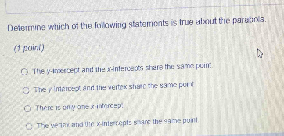 Determine which of the following statements is true about the parabola.
(1 point)
The y-intercept and the x-intercepts share the same point.
The y-intercept and the vertex share the same point.
There is only one x-intercept.
The vertex and the x-intercepts share the same point.