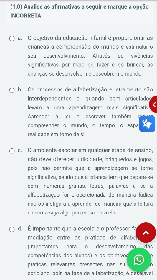 (1,0) Analise as afirmativas a seguir e marque a opção
INCORRETA:
a. O objetivo da educação infantil é proporcionar às
crianças a compreensão do mundo e estimular o
seu desenvolvimento. Através de vivências
significativas por meio do fazer e do brincar, as
crianças se desenvolvem e descobrem o mundo.
b. Os processos de alfabetização e letramento são
interdependentes e, quando bem articulados
levam a uma aprendizagem mais significativa
Aprender a ler e escrever também
compreender o mundo, o tempo, o espa
realidade em torno de si.
c. O ambiente escolar em qualquer etapa de ensino,
não deve oferecer ludicidade, brinquedos e jogos,
pois não permite que a aprendizagem se torne
significativa, sendo que a criança tem que depara-se
com inúmeras grafias, letras, palavras e se a
alfabetização for proporcionada de maneira lúdica
não os instigará a aprender de maneira que a leitura
e escrita seja algo prazeroso para ela.
d. É importante que a escola e o professor fa
mediação entre as práticas de alfabet
(importantes para o desenvolvimento das
competências dos alunos) e os objetivos e
práticas relevantes presentes nas situ
cotidiano, pois na fase de alfabetização, é desejável