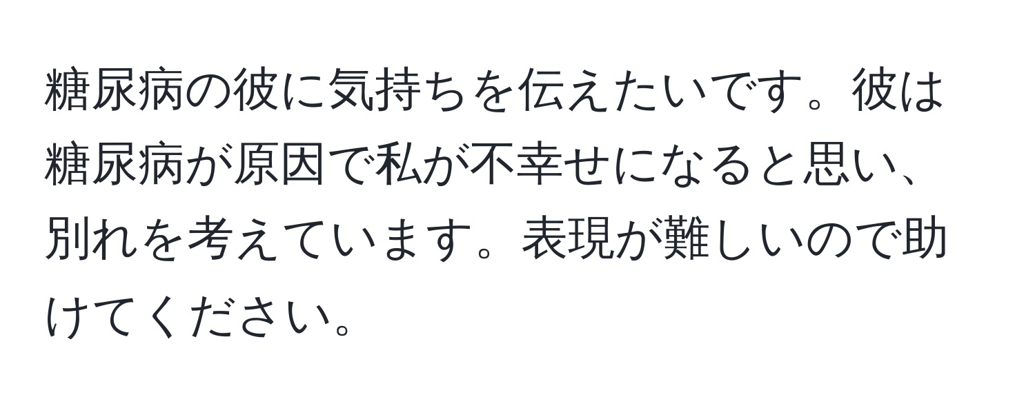 糖尿病の彼に気持ちを伝えたいです。彼は糖尿病が原因で私が不幸せになると思い、別れを考えています。表現が難しいので助けてください。