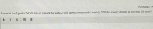 POSSIBLE P 
An electrician deposited $4,500 into an account that earns 2.45% interest compounded weekly. Will this money double in less than 30 years? 
B U =