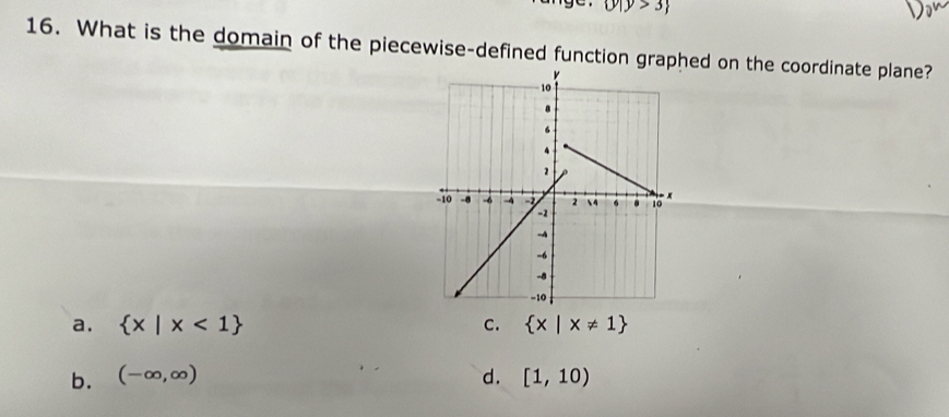 y|y>3
16. What is the domain of the piecewise-defined function graphed on the coordinate plane?
a.  x|x<1 C.  x|x!= 1
b. (-∈fty ,∈fty ) d. [1,10)