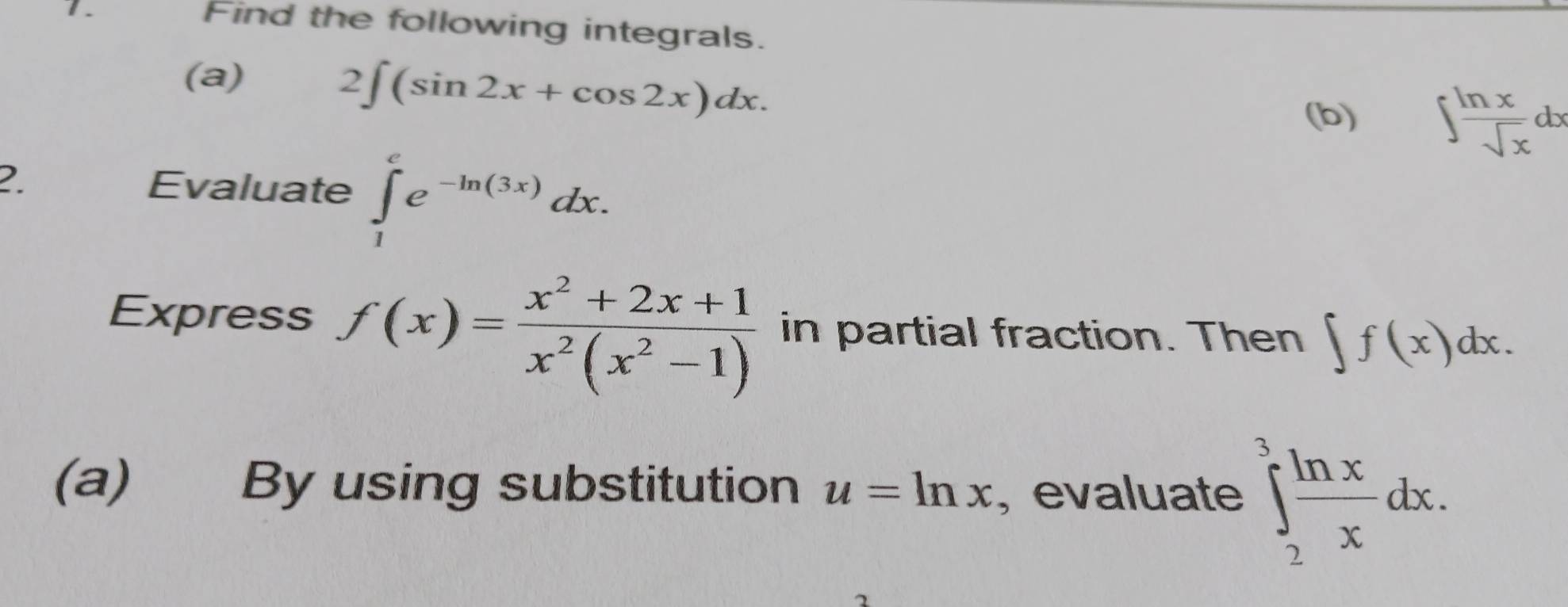 Find the following integrals. 
(a)
2∈t (sin 2x+cos 2x)dx. 
(b) ∈t  ln x/sqrt(x) dx
2. Evaluate ∈tlimits _1^(ee^-ln (3x))dx. 
Express f(x)= (x^2+2x+1)/x^2(x^2-1)  in partial fraction. Then ∈t f(x)dx. 
(a) By using substitution u=ln x , evaluate ∈tlimits _2^(3frac ln x)xdx.