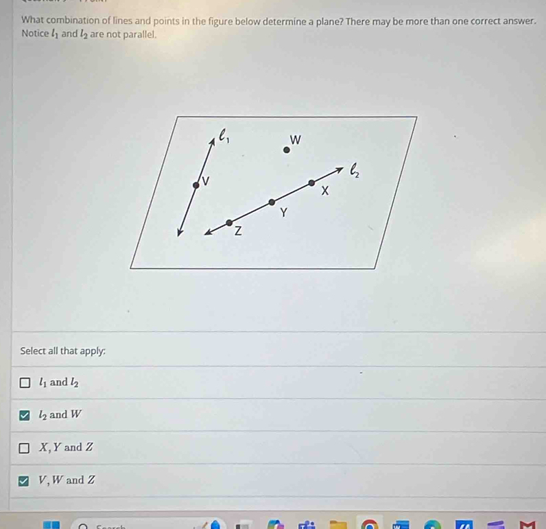 What combination of lines and points in the figure below determine a plane? There may be more than one correct answer.
Notice l_1 and l_2 are not parallel.
ell _1 W
v
ell _2
x
Y
z
Select all that apply:
l_1 and l_2
l_2 and W
X, Y and Z
V, W and Z