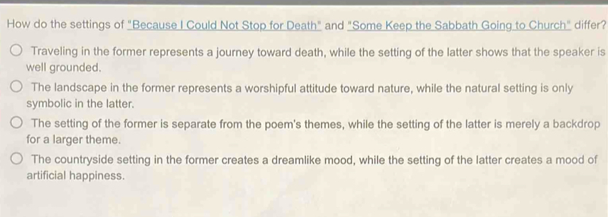 How do the settings of "Because I Could Not Stop for Death" and "Some Keep the Sabbath Going to Church" differ?
Traveling in the former represents a journey toward death, while the setting of the latter shows that the speaker is
well grounded.
The landscape in the former represents a worshipful attitude toward nature, while the natural setting is only
symbolic in the latter.
The setting of the former is separate from the poem's themes, while the setting of the latter is merely a backdrop
for a larger theme.
The countryside setting in the former creates a dreamlike mood, while the setting of the latter creates a mood of
artificial happiness.