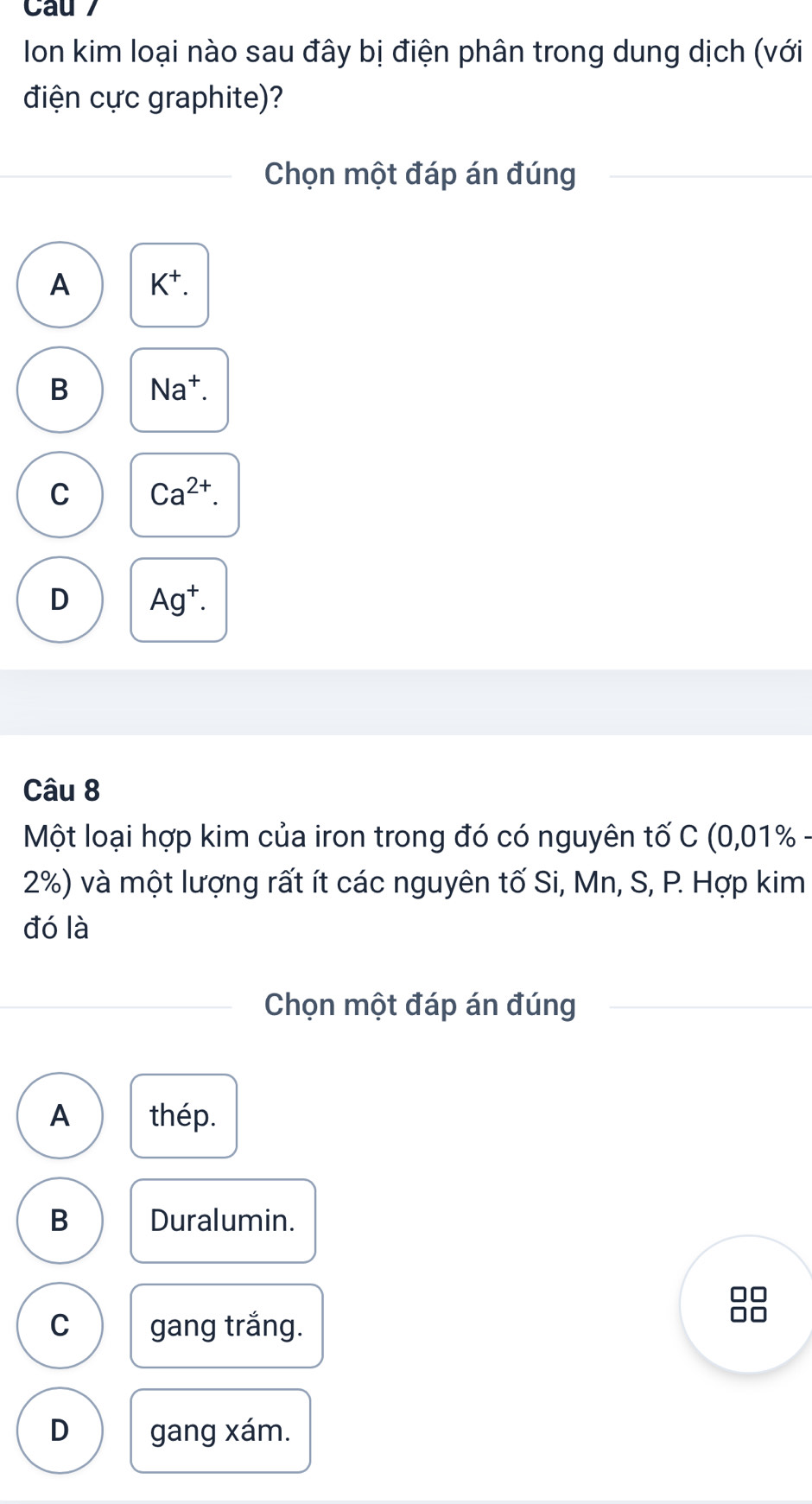 Ion kim loại nào sau đây bị điện phân trong dung dịch (với
điện cực graphite)?
Chọn một đáp án đúng
A K^+.
B Na^+.
C Ca^(2+).
D Ag^+. 
Câu 8
Một loại hợp kim của iron trong đó có nguyên tố C (0.01° %
2%) và một lượng rất ít các nguyên tố Si, Mn, S, P. Hợp kim
đó là
Chọn một đáp án đúng
A thép.
B Duralumin.
C gang trắng.
D gang xám.